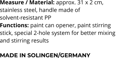 Measure / Material: approx. 31 x 2 cm,  stainless steel, handle made of  solvent-resistant PP Functions: paint can opener, paint stirring stick, special 2-hole system for better mixing  and stirring results  MADE IN SOLINGEN/GERMANY