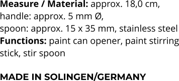 Measure / Material: approx. 18,0 cm,  handle: approx. 5 mm Ø,  spoon: approx. 15 x 35 mm, stainless steel Functions: paint can opener, paint stirring stick, stir spoon  MADE IN SOLINGEN/GERMANY